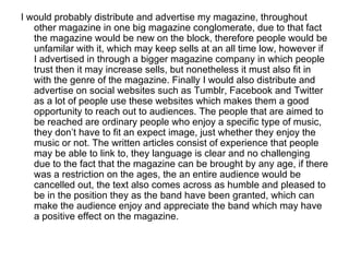 I would probably distribute and advertise my magazine, throughout
   other magazine in one big magazine conglomerate, due to that fact
   the magazine would be new on the block, therefore people would be
   unfamilar with it, which may keep sells at an all time low, however if
   I advertised in through a bigger magazine company in which people
   trust then it may increase sells, but nonetheless it must also fit in
   with the genre of the magazine. Finally I would also distribute and
   advertise on social websites such as Tumblr, Facebook and Twitter
   as a lot of people use these websites which makes them a good
   opportunity to reach out to audiences. The people that are aimed to
   be reached are ordinary people who enjoy a specific type of music,
   they don’t have to fit an expect image, just whether they enjoy the
   music or not. The written articles consist of experience that people
   may be able to link to, they language is clear and no challenging
   due to the fact that the magazine can be brought by any age, if there
   was a restriction on the ages, the an entire audience would be
   cancelled out, the text also comes across as humble and pleased to
   be in the position they as the band have been granted, which can
   make the audience enjoy and appreciate the band which may have
   a positive effect on the magazine.
 