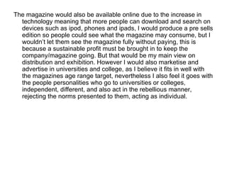 The magazine would also be available online due to the increase in
  technology meaning that more people can download and search on
  devices such as ipod, phones and ipads, I would produce a pre sells
  edition so people could see what the magazine may consume, but I
  wouldn’t let them see the magazine fully without paying, this is
  because a sustainable profit must be brought in to keep the
  company/magazine going. But that would be my main view on
  distribution and exhibition. However I would also marketise and
  advertise in universities and college, as I believe it fits in well with
  the magazines age range target, nevertheless I also feel it goes with
  the people personalities who go to universities or colleges,
  independent, different, and also act in the rebellious manner,
  rejecting the norms presented to them, acting as individual.
 