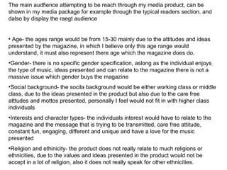 The main audfience attempting to be reach through my media product, can be
shown in my media package for example through the typical readers section, and
dalso by display the raegt audience


• Age- the ages range would be from 15-30 mainly due to the attitudes and ideas
presented by the magazine, in which I believe only this age range would
understand, it must also represent there age which the magazine does do.
•Gender- there is no specific gender specification, aslong as the individual enjoys
the type of music, ideas presented and can relate to the magazine there is not a
massive issue which gender buys the magazine
•Social background- the socila background would be either working class or middle
class, due to the ideas presented in the product but also due to the care free
atttudes and mottos presented, personally I feel would not fit in with higher class
individuals
•Interests and character types- the individuals interest would have to relate to the
magazine and the message that is trying to be transmitted, care free attitude,
constant fun, engaging, different and unique and have a love for the music
presented
•Religion and ethinicity- the product does not really relate to much religions or
ethnicities, due to the values and ideas presented in the product would not be
accept in a lot of religion, also it does not really speak for other ethnicities.
 