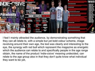 I feel I mainly attracted the audience, by demonstrating something that
they can all relate to, with a simple but yet bold colour scheme, image
revolving around their own age, the text was clearly and interesting to the
eye, the synergy with red bull which represent the magazine as energetic
which the audience can relate to and specifically people in the age range
obtain, the name of the product ‘indie-cisive’ meaning undecided, can
relate to the age group also in that they don’t quite know what individual
they want to be yet,
 