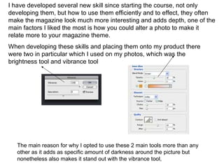 I have developed several new skill since starting the course, not only
developing them, but how to use them efficiently and to effect, they often
make the magazine look much more interesting and adds depth, one of the
main factors I liked the most is how you could alter a photo to make it
relate more to your magazine theme.
When developing these skills and placing them onto my product there
were two in particular which I used on my photos, which was the
brightness tool and vibrance tool




   The main reason for why I opted to use these 2 main tools more than any
   other as it adds as specific amount of darkness around the picture but
   nonetheless also makes it stand out with the vibrance tool,
 