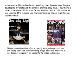 In my opinion I have developed massively over the course of the year,
developing my skills and the amount of effect they have. I now have a
better understand of important factors such as layout, colour scheme,
font used and the pictures use ( which individual almost must have a
specific effect).




  This on the left is my first effort at making a magazine product, you
  can clearly see it has a lack of writing, image depth and alteration, it
  just does not compare in my opinion to the image on the right.
 