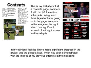 This is my first attempt at
                  a contents page, compare
                  it with the left the colour
                  scheme is boring, and
                  there is just not a lot going
                  on in the page, compared
                  to the image on the right
                  which has significant
                  amount of writing, its clear
                  and has depth.




In my opinion I feel like I have made significant progress in the
project and the product itself, which has been demonstrated
with the images of my previous attempts at the magazine.
 