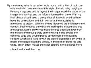 My music magazine is based on indie music, with a hint of rock, the
  way in which I have emulated this style of music is by copying a
  Kerrang magazine and its layout, the images used the layout of the
  images and writing, and the information used on there. With my
  final photos used I used a group shot of 3 people who I believe
  have the correct look and fit in with what the magazine is
  attempting to project. With my photos I lowered the brightness and
  contrast but increased the vibrance making the image stand out
  and appeal, it also allows you not to diverse attention away from
  the images and focus purely on the writing. I also copied the
  contents page and double pages spread from the magazine
  Kerrang which also fitted in with the type of audience I am trying to
  reach, the colours used are simple, in the form of black red and
  white, this in effect makes the other colours in the pictures more
   vibrant and stand them out.
 