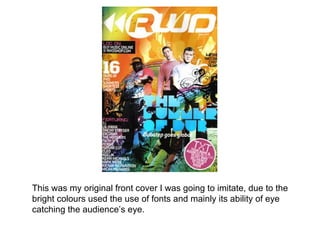 This was my original front cover I was going to imitate, due to the
bright colours used the use of fonts and mainly its ability of eye
catching the audience’s eye.
 