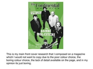 This is my main front cover research that I composed on a magazine
which I would not want to copy due to the poor colour choice, the
boring colour choice, the lack of detail available on the page, and in my
opinion its just boring.
 