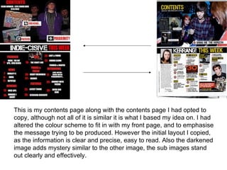 This is my contents page along with the contents page I had opted to
copy, although not all of it is similar it is what I based my idea on. I had
altered the colour scheme to fit in with my front page, and to emphasise
the message trying to be produced. However the initial layout I copied,
as the information is clear and precise, easy to read. Also the darkened
image adds mystery similar to the other image, the sub images stand
out clearly and effectively.
 