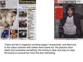 These are the 2 magazine contents pages I researched, and liked due
to the colour scheme with makes them stand out, the pictures have
depth and symbolise something, the writing is clear and easy to read,
the layout is unusual but none the less interesting.
 