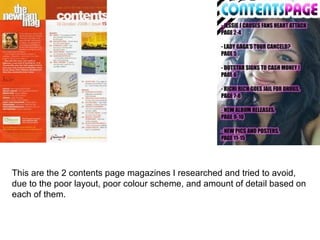 This are the 2 contents page magazines I researched and tried to avoid,
due to the poor layout, poor colour scheme, and amount of detail based on
each of them.
 