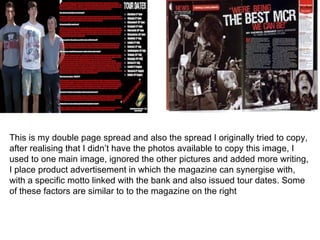 This is my double page spread and also the spread I originally tried to copy,
after realising that I didn’t have the photos available to copy this image, I
used to one main image, ignored the other pictures and added more writing,
I place product advertisement in which the magazine can synergise with,
with a specific motto linked with the bank and also issued tour dates. Some
of these factors are similar to to the magazine on the right
 