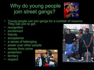 Why do young people join street gangs?   Young people can join gangs for a number of reasons. They can join to get: recognition  excitement  friends  acceptance  a sense of belonging  power over other people  money from crime  protection  territory  respect 