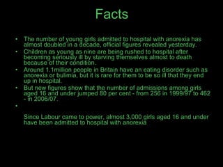 Facts The number of young girls admitted to hospital with anorexia has almost doubled in a decade, official figures revealed yesterday. Children as young as nine are being rushed to hospital after becoming seriously ill by starving themselves almost to death because of their condition. Around 1.1million people in Britain have an eating disorder such as anorexia or bulimia, but it is rare for them to be so ill that they end up in hospital. But new figures show that the number of admissions among girls aged 16 and under jumped 80 per cent - from 256 in 1999/97 to 462 - in 2006/07. Since Labour came to power, almost 3,000 girls aged 16 and under have been admitted to hospital with anorexia 