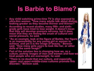 Is Barbie to Blame? Any child watching prime-time TV is also exposed to ultra-thin women. "How many adults talk about dieting, looking greater as they become thinner and thinner? According to recent studies, many fifth- and sixth-grade girls have tried to lose weight. It doesn't mean that they will develop anorexia nervosa, but it does mean that they are feeling the crush of cultural and social pressure, he said.  "As an example, look at the figure of Barbie. Her figure is an impossibility for any young girl or woman to achieve, and yet it is the image of beauty," Beresin said. "How many girls yearn to look like her, or other dolls of the same image?"  Part of the solution lies in changing how we, as a culture, portray images of men and women and how we treat people who are overweight, he said.  "There is no doubt that our culture, and especially upper- and upper-middle-class cultures promote this disorder," Beresin said.  