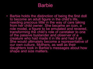 Barbie Barbie holds the distinction of being the first doll to become an adult figure in the child’s life, needing precious little in the way of care taking from her child owner. She became an icon, a role model, a figure to be emulated and revered, transforming the child’s role of caretaker to one of the passive bystander and observer of a creature who had made it in life and had it all. She would ultimately become a representative of our own culture. Mothers, as well as their daughters took in Barbie’s messages about how shape and size matters. 