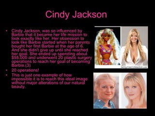 Cindy Jackson   Cindy Jackson, was so influenced by Barbie that it became her life mission to look exactly like her. Her obsession to look like Barbie started when her parents bought her first Barbie at the age of 6. And she didn't give up until she reached her goal. She ended up spending about $55,000 and underwent 20 plastic surgery operations to reach her goal of becoming Barbie.(3)  20 operations!  This is just one example of how impossible it is to reach this ideal image without major alterations of our natural beauty.  
