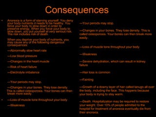 Consequences  Anorexia is a form of starving yourself. You deny your body nutrients it needs to be healthy. You force your body to slow down in order to preserve energy. When you force your body to slow down, you put yourself at very serious risk. The risk includes risk of death. When you deprive your body of nutrients, you may cause any of the following dangerous consequences: ---Abnormally slow heart rate ---Low blood pressure ---Changes in the heart muscle ---Risk of heart failure ---Electrolyte imbalance ---Your periods may stop. ---Changes in your bones. They lose density.  This is called osteoporosis. Your bones can then break more easily. ---Loss of muscle tone throughout your body ---Weakness ---Your periods may stop. ---Changes in your bones. They lose density. This is called osteoporosis. Your bones can then break more easily. ---Loss of muscle tone throughout your body ---Weakness ---Severe dehydration, which can result in kidney failure ---Hair loss is common ---Fainting ---Growth of a downy layer of hair called lanugo all over the body, including the face. This happens because your body is trying to stay warm. ---Death. Hospitalization may be required to restore your weight. Over 10% of people admitted to the hospital for treatment of anorexia eventually die from their anorexia.  
