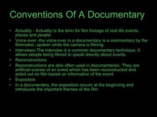 Conventions Of A   Documentary   Actuality - Actuality is the term for film footage of real life events, places and people  Voice-over -the voice-over in a documentary is a commentary by the filmmaker, spoken while the camera is filming,  Interviews-The interview is a common documentary technique. It allows people being filmed to speak directly about events Reconstructions Reconstructions are also often used in documentaries. They are artificial scenes of an event which has been reconstructed and acted out on film based on information of the event Exposition In a documentary, the exposition occurs at the beginning and introduces the important themes of the film 