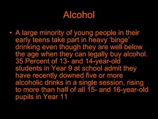 Alcohol A large minority of young people in their early teens take part in heavy ‘binge’ drinking even though they are well below the age when they can legally buy alcohol. 35 Percent of 13- and 14-year-old students in Year 9 at school admit they have recently downed five or more alcoholic drinks in a single session, rising to more than half of all 15- and 16-year-old pupils in Year 11  