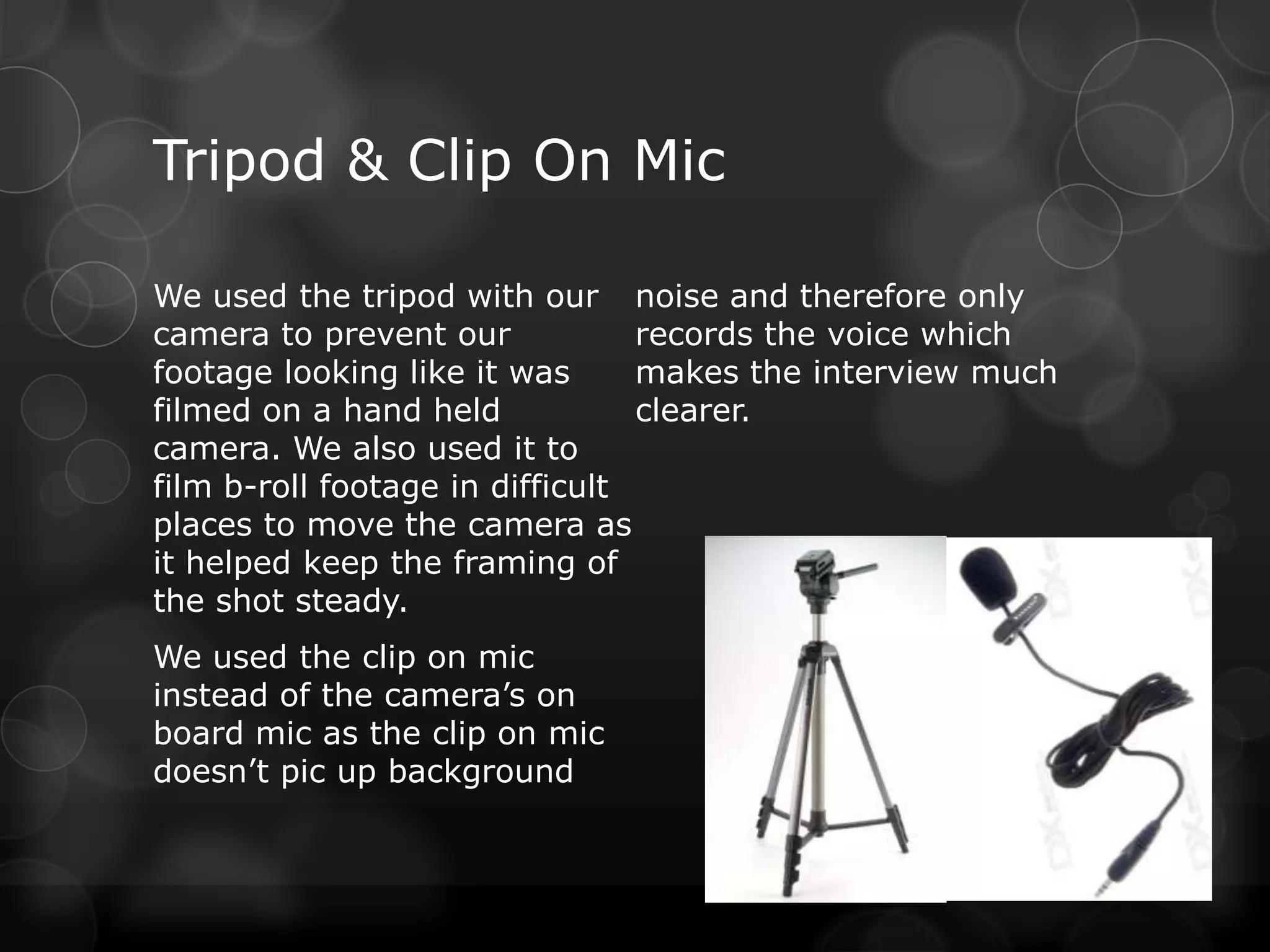 Tripod & Clip On Mic

We used the tripod with our noise and therefore only
camera to prevent our            records the voice which
footage looking like it was      makes the interview much
filmed on a hand held            clearer.
camera. We also used it to
film b-roll footage in difficult
places to move the camera as
it helped keep the framing of
the shot steady.
We used the clip on mic
instead of the camera’s on
board mic as the clip on mic
doesn’t pic up background
 