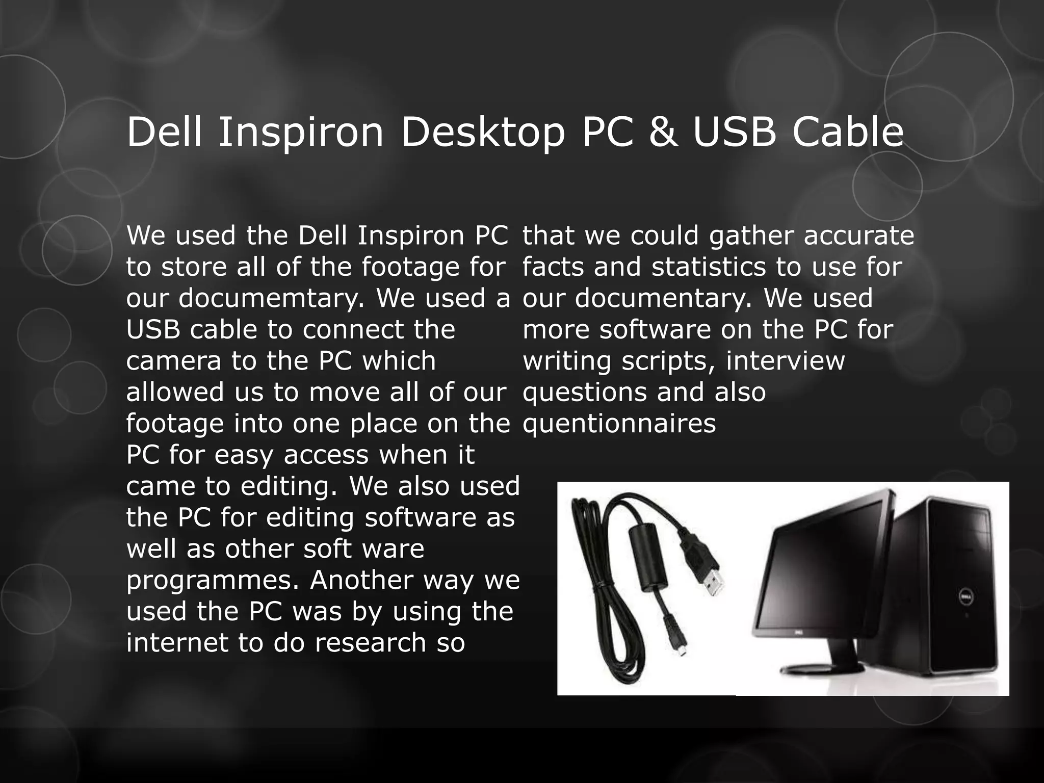 Dell Inspiron Desktop PC & USB Cable

We used the Dell Inspiron PC that we could gather accurate
to store all of the footage for facts and statistics to use for
our documemtary. We used a our documentary. We used
USB cable to connect the        more software on the PC for
camera to the PC which          writing scripts, interview
allowed us to move all of our questions and also
footage into one place on the quentionnaires
PC for easy access when it
came to editing. We also used
the PC for editing software as
well as other soft ware
programmes. Another way we
used the PC was by using the
internet to do research so
 