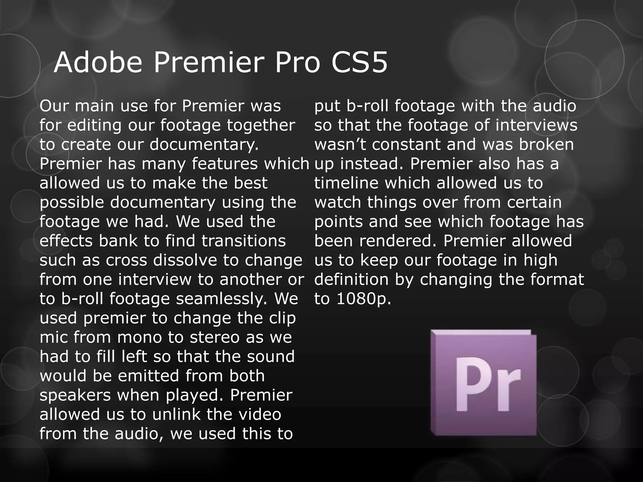Adobe Premier Pro CS5
Our main use for Premier was       put b-roll footage with the audio
for editing our footage together so that the footage of interviews
to create our documentary.         wasn’t constant and was broken
Premier has many features which up instead. Premier also has a
allowed us to make the best        timeline which allowed us to
possible documentary using the watch things over from certain
footage we had. We used the        points and see which footage has
effects bank to find transitions   been rendered. Premier allowed
such as cross dissolve to change us to keep our footage in high
from one interview to another or definition by changing the format
to b-roll footage seamlessly. We to 1080p.
used premier to change the clip
mic from mono to stereo as we
had to fill left so that the sound
would be emitted from both
speakers when played. Premier
allowed us to unlink the video
from the audio, we used this to
 
