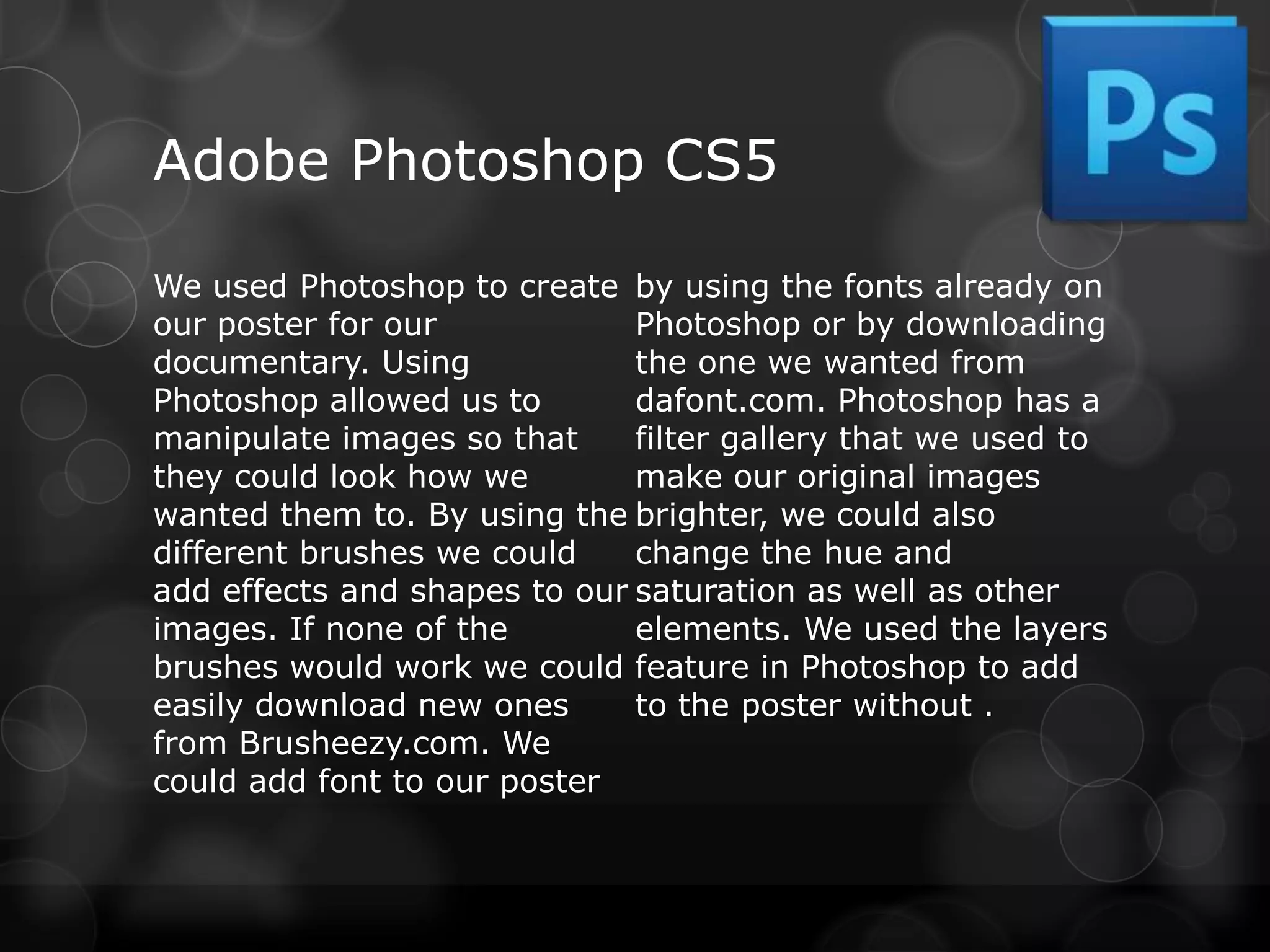 Adobe Photoshop CS5

We used Photoshop to create by using the fonts already on
our poster for our            Photoshop or by downloading
documentary. Using            the one we wanted from
Photoshop allowed us to       dafont.com. Photoshop has a
manipulate images so that     filter gallery that we used to
they could look how we        make our original images
wanted them to. By using the brighter, we could also
different brushes we could    change the hue and
add effects and shapes to our saturation as well as other
images. If none of the        elements. We used the layers
brushes would work we could feature in Photoshop to add
easily download new ones      to the poster without .
from Brusheezy.com. We
could add font to our poster
 