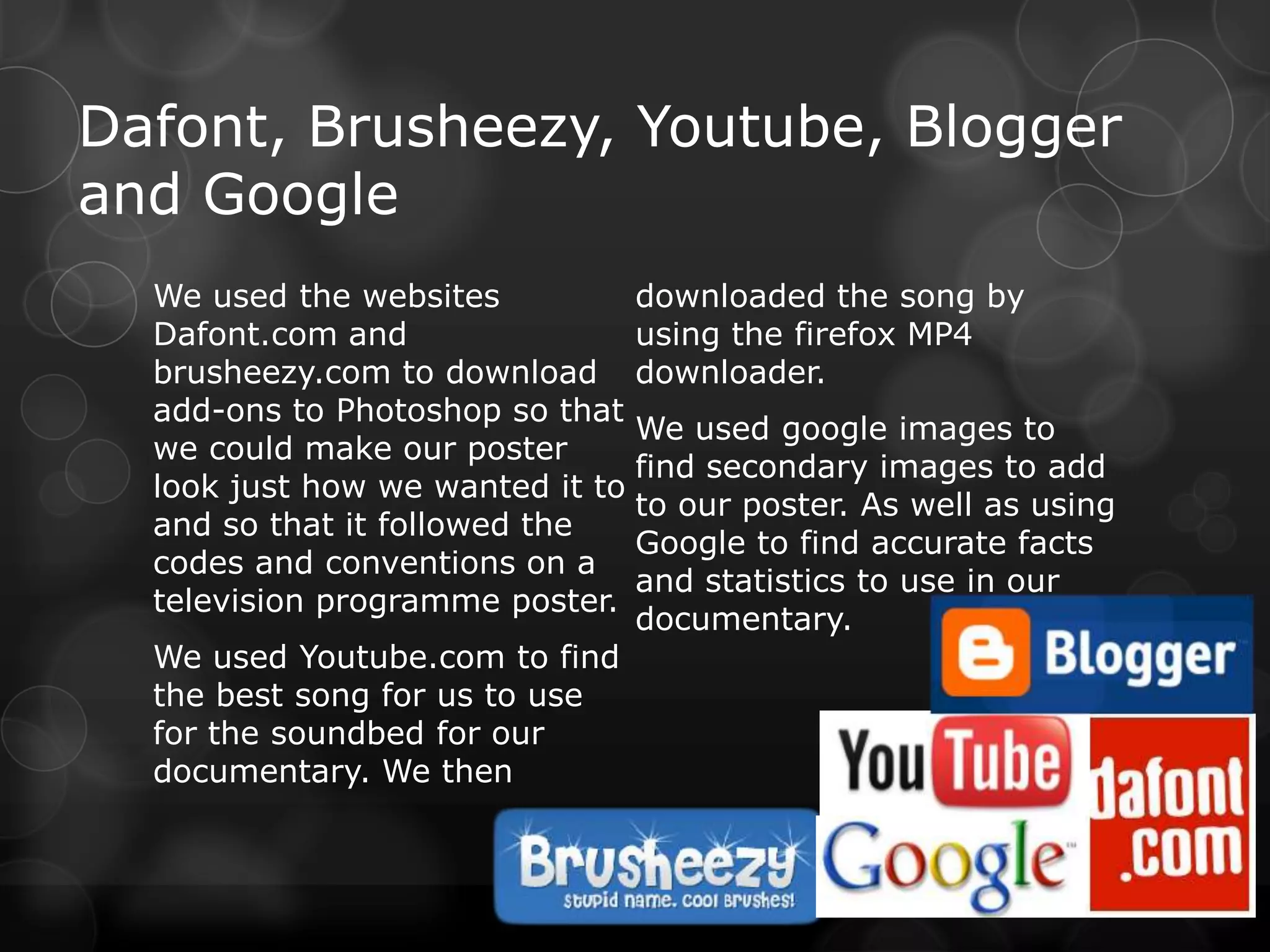 Dafont, Brusheezy, Youtube, Blogger
and Google
  We used the websites            downloaded the song by
  Dafont.com and                  using the firefox MP4
  brusheezy.com to download       downloader.
  add-ons to Photoshop so that
                                  We used google images to
  we could make our poster
                                  find secondary images to add
  look just how we wanted it to
                                  to our poster. As well as using
  and so that it followed the
                                  Google to find accurate facts
  codes and conventions on a
                                  and statistics to use in our
  television programme poster.
                                  documentary.
  We used Youtube.com to find
  the best song for us to use
  for the soundbed for our
  documentary. We then
 