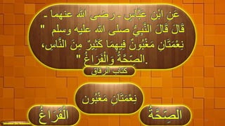 ‫هللا‬ ‫رضى‬ ‫ـ‬ ٍ‫اس‬َّ‫ب‬َ‫ع‬ ِ‫ْن‬‫ب‬‫ا‬ ِ‫ن‬َ‫ع‬‫ـ‬ ‫عنهما‬
‫هللا‬ ‫صلى‬ ُّ‫ي‬ِ‫ب‬َّ‫ن‬‫ال‬ َ‫ل‬‫ا‬َ‫ق‬ َ‫ل‬‫ا‬َ‫ق‬‫وسلم‬ ‫عليه‬"
َ‫م‬ِ‫ه‬‫ي‬ِ‫ف‬ ٌ‫ون‬ُ‫ب‬ْ‫غ‬َ‫م‬ ِ‫ان‬َ‫ت‬َ‫م‬ْ‫ع‬ِ‫ن‬َّ‫ن‬‫ال‬ َ‫ن‬ِ‫م‬ ٌ‫ير‬ِ‫ث‬َ‫ك‬ ‫ا‬، ِ‫اس‬
ُ‫غ‬‫ا‬َ‫ر‬َ‫ف‬ْ‫ال‬ َ‫و‬ ُ‫ة‬َّ‫ح‬ِّ ِ‫الص‬" .
‫الرقاق‬ ‫كتاب‬
ِ‫ان‬َ‫ت‬َ‫م‬ْ‫ع‬ِ‫ن‬‫ون‬ُ‫ب‬ْ‫غ‬َ‫م‬
َّ‫ح‬ِّ ِ‫الص‬ُ‫ة‬ 33
َ‫ر‬َ‫ف‬ْ‫ال‬ُ‫غ‬‫ا‬
 
