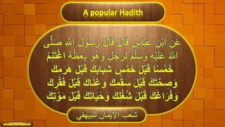 A popular Hadith
َ‫ل‬‫ا‬َ‫ق‬ َ‫ل‬‫ا‬َ‫ق‬ ٍ‫اس‬َّ‫ب‬َ‫ع‬ ِ‫ْن‬‫ب‬‫ا‬ ِ‫ن‬َ‫ع‬َّ‫ل‬َ‫ص‬ ِ َّ‫اَّلل‬ ُ‫ل‬‫و‬ُ‫س‬َ‫ر‬‫ى‬
ِ‫ه‬ْ‫ي‬َ‫ل‬َ‫ع‬ ُ َّ‫اَّلل‬َ‫م‬َّ‫ل‬َ‫س‬ َ‫و‬َ‫ر‬ِ‫ل‬ُ‫ه‬ُ‫ظ‬ِ‫ع‬َ‫ي‬ َ‫و‬ُ‫ه‬ َ‫و‬ ٍ‫ل‬ُ‫ج‬َ‫ت‬ْ‫غ‬‫ا‬ْ‫م‬ِ‫ن‬
َ‫ب‬‫ا‬َ‫ب‬َ‫ش‬ ٍ‫س‬ْ‫م‬َ‫خ‬ َ‫ل‬ْ‫ب‬َ‫ق‬ ‫ا‬‫ ا‬‫َس‬ْ‫م‬َ‫خ‬َ‫ك‬ِ‫م‬َُ َُ َ‫ل‬ْ‫ب‬َ‫ق‬ َ‫ك‬
َ‫ك‬ِ‫م‬َ‫ق‬َ‫َس‬ َ‫ل‬ْ‫ب‬َ‫ق‬ َ‫ك‬َ‫ت‬َّ‫ح‬ ِ‫ص‬َ‫و‬ْ‫ق‬َ‫ف‬ َ‫ل‬ْ‫ب‬َ‫ق‬ َ‫اك‬َ‫ن‬ِ‫غ‬َ‫و‬َ‫ك‬ ُِ 
َ‫و‬ َ‫ك‬ِ‫ل‬َُُ‫ش‬ َ‫ل‬ْ‫ب‬َ‫ق‬ َ‫ك‬َ‫غ‬‫ا‬َُ َ‫ف‬َ‫و‬ْ‫و‬َ‫م‬ َ‫ل‬ْ‫ب‬َ‫ق‬ َ‫ك‬َ‫ت‬‫ا‬َ‫ي‬َ‫ح‬َ‫ك‬ِ‫ت‬
‫للبيهقي‬ ‫اإليمان‬ ‫شعب‬ 36
 