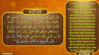 َ‫ل‬‫و‬ُ‫س‬َ‫ر‬ َّ‫ن‬َ‫أ‬ ،َ‫ة‬َ‫ْر‬‫ي‬َ‫ر‬ُ‫ه‬ ‫ي‬ِ‫ب‬َ‫أ‬ ْ‫ن‬َ‫ع‬‫هللا‬ ‫صلى‬ ‫ـ‬ ِ َّ‫اَّلل‬
َ‫ل‬‫ا‬َ‫ق‬ ‫ـ‬ ‫وسلم‬ ‫عليه‬:"ِ‫إ‬ َ‫ن‬ِ‫م‬ْ‫ؤ‬ُ‫م‬ْ‫ال‬ َّ‫ن‬ِ‫إ‬َ‫َب‬‫ن‬ْ‫ذ‬َ‫أ‬ ‫ا‬َ‫ذ‬
ْ‫ل‬َ‫ق‬ ‫ي‬ِ‫ف‬ ُ‫ء‬‫ا‬َ‫د‬ ْ‫و‬َ‫س‬ ٌ‫ة‬َ‫ت‬ْ‫ك‬ُ‫ن‬ ْ‫َت‬‫ن‬‫ا‬َ‫ك‬َ‫ن‬ َ‫و‬ َ‫اب‬َ‫ت‬ ْ‫ن‬ِ‫إ‬َ‫ف‬ ِ‫ه‬ِ‫ب‬َ‫ع‬َ‫ز‬
َ‫ف‬ ُ‫ه‬ُ‫ب‬ْ‫ل‬َ‫ق‬ َ‫ل‬ِ‫ق‬ُ‫ص‬ َ‫ر‬َ‫ف‬ْ‫غ‬َ‫ت‬ْ‫س‬‫ا‬ َ‫و‬ِ‫ل‬َ‫ذ‬َ‫ف‬ ْ‫ت‬َ‫د‬‫ا‬َ‫ز‬ َ‫د‬‫ا‬َ‫ز‬ ْ‫ن‬ِ‫إ‬َ‫ك‬
‫ي‬ِ‫ف‬ ُ َّ‫اَّلل‬ ُ‫ه‬َ‫ر‬َ‫ك‬َ‫ذ‬ ‫ي‬ِ‫ذ‬َّ‫ال‬ ُ‫ان‬َّ‫الر‬ِ‫ه‬ِ‫ب‬‫ا‬َ‫ت‬ِ‫ك‬{
}".
It was narrated from Abu
Hurairah that the
Messenger of Allah ( ‫ﷺ‬) said:
“When the believer
commits sin, a black spot
appears on his heart. If he
repents and gives up that
sin and seeks forgiveness,
his heart will be polished.
But if (the sin) increases,
(the black spot) increases.
That is the Ran that Allah
mentions in His Book: “Nay!
But on their hearts is the
Ran (covering of sins and
evil deeds) which they used
to earn.” [Mutaffifin 14]
42
 