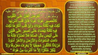 I heard the Messenger of Allah
(may peace be, upon him )
observing: Temptations will be
presented to men's hearts as reed
mat is woven stick by stick and
any heart which is impregnated
by them will have a black mark
put into it, but any heart which
rejects them will have a white
mark put in it. The result is that
there will become two types of
hearts: one white like a white
stone which will not be harmed
by any turmoil or temptation, so
long as the heavens and the earth
endure; and the other black and
dust-coloured like a vessel which
is upset, not recognizing what is
good or rejecting what is
abominable, but being
impregnated with passion.
‫كتاب‬‫اإليمان‬
43
َ‫ل‬‫و‬ُ‫س‬َ‫ر‬ ُ‫ت‬ْ‫ع‬ِ‫م‬َ‫س‬ ُ‫ة‬َ‫ف‬ْ‫ي‬َ‫ذ‬ُ‫ح‬ َ‫ل‬‫ا‬َ‫ق‬‫عليه‬ ‫هللا‬ ‫صلى‬ ِ َّ‫اَّلل‬
ُ‫ل‬‫و‬ُ‫ق‬َ‫ي‬ ‫وسلم‬"َ‫ت‬ِ‫ف‬ْ‫ال‬ ُ‫ض‬َ‫ر‬ْ‫ع‬ُ‫ت‬ِ‫ب‬‫و‬ُ‫ل‬ُ‫ق‬ْ‫ال‬ ‫ى‬َ‫ل‬َ‫ع‬ ُ‫ن‬
ُّ‫ى‬َ‫أ‬َ‫ف‬ ‫ًا‬‫د‬‫و‬ُ‫ع‬ ‫ًا‬‫د‬‫و‬ُ‫ع‬ ِ‫ير‬ ِ‫ص‬َ‫ح‬ْ‫ال‬َ‫ك‬‫ا‬َ‫ه‬َ‫ب‬ ِ‫ر‬ْ‫ش‬ُ‫أ‬ ٍ‫ب‬ْ‫ل‬َ‫ق‬
َ‫و‬ ُ‫ء‬‫ا‬َ‫د‬ ْ‫و‬َ‫س‬ ٌ‫ة‬َ‫ت‬ْ‫ك‬ُ‫ن‬ ِ‫ه‬‫ي‬ِ‫ف‬ َ‫ت‬ِ‫ك‬ُ‫ن‬َ‫ه‬َ‫ر‬َ‫ك‬ْ‫ن‬َ‫أ‬ ٍ‫ب‬ْ‫ل‬َ‫ق‬ ُّ‫ى‬َ‫أ‬َ‫ت‬ِ‫ك‬ُ‫ن‬ ‫ا‬
‫ى‬َّ‫ت‬َ‫ح‬ ُ‫ء‬‫ا‬َ‫ض‬ْ‫ي‬َ‫ب‬ ٌ‫ة‬َ‫ت‬ْ‫ك‬ُ‫ن‬ ِ‫ه‬‫ي‬ِ‫ف‬ْ‫ي‬َ‫ب‬ْ‫ل‬َ‫ق‬ ‫ى‬َ‫ل‬َ‫ع‬ َ‫ير‬ ِ‫ص‬َ‫ت‬ِ‫ن‬
َ‫ف‬ ‫ا‬َ‫ف‬َّ‫ص‬‫ال‬ ِ‫ل‬ْ‫ث‬ِ‫م‬ َ‫ض‬َ‫ي‬ْ‫ب‬َ‫أ‬ ‫ى‬َ‫ل‬َ‫ع‬َ‫ن‬ْ‫ت‬ِ‫ف‬ ُ‫ه‬ُّ‫ر‬ُ‫ض‬َ‫ت‬ َ‫ال‬‫ا‬َ‫م‬ ٌ‫ة‬
‫ا‬ َ‫و‬ ُ‫ض‬ ْ‫ر‬َ‫أل‬‫ا‬ َ‫و‬ ُ‫ات‬ َ‫و‬َ‫م‬َّ‫س‬‫ال‬ ِ‫ت‬َ‫م‬‫ا‬َ‫د‬ُ‫د‬ َ‫و‬ْ‫س‬َ‫أ‬ ُ‫َر‬‫خ‬‫آل‬
َ‫ل‬ ‫ا‬ً‫ي‬ ِِّ‫خ‬َ‫ج‬ُ‫م‬ ِ‫وز‬ُ‫ك‬ْ‫ال‬َ‫ك‬ ‫ا‬ًّ‫د‬‫ا‬َ‫ب‬ ْ‫ر‬ُ‫م‬َ‫و‬ ‫ا‬ً‫ف‬‫و‬ُ‫ر‬ْ‫ع‬َ‫م‬ ُ‫ف‬ ِ‫ر‬ْ‫ع‬َ‫ي‬َ‫ل‬
ِ‫ر‬ْ‫ش‬ُ‫أ‬ ‫ا‬َ‫م‬ َّ‫ل‬ِ‫إ‬ ‫ا‬ً‫ر‬َ‫ك‬ْ‫ن‬ُ‫م‬ ُ‫ر‬ِ‫ك‬ْ‫ن‬ُ‫ي‬ُ‫ه‬‫ا‬ َ‫و‬َ‫ه‬ ْ‫ن‬ِ‫م‬ َ‫ب‬"
 
