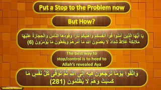 Put a Stop to the Problem now
But How?
ْ‫م‬ُ‫ك‬‫ي‬ِ‫ل‬َُْ‫أ‬َ‫و‬ ْ‫م‬ُ‫ك‬َ‫َس‬ُُْ‫ن‬َ‫أ‬ ‫وا‬ُ‫ق‬ ‫وا‬ُ‫ن‬َ‫م‬َ‫آ‬ َُ‫ي‬ِ‫ذ‬َّ‫ل‬‫ا‬ ‫ا‬َ‫ه‬ُّ‫ي‬َ‫أ‬ ‫ا‬َ‫ي‬َ‫ل‬ََ ُ‫ة‬َُ ‫ا‬َ‫ج‬ ِ‫ح‬ْ‫ل‬‫ا‬َ‫و‬ ُ‫اس‬َّ‫ن‬‫ال‬ ‫ا‬َُُ‫د‬‫و‬ُ‫ق‬َ‫و‬ ‫ا‬‫ ا‬ُ ‫ا‬َ‫ن‬‫ا‬َ‫ه‬ْ‫ي‬
ْ‫م‬َُُُ َ‫م‬َ‫أ‬ ‫ا‬َ‫م‬ َ َّ‫اَّلل‬ َُ‫و‬ُ‫ص‬ََْ‫ي‬ َ‫َل‬ ‫َاد‬‫د‬ِ‫ش‬ ‫ظ‬ ًَِ‫غ‬ ‫ة‬َ‫ك‬ًِ ًََ‫م‬َُ‫و‬ُُ َ‫م‬ْ‫ؤ‬ُ‫ي‬ ‫ا‬َ‫م‬ َُ‫و‬ُ‫ل‬َََُْ‫ي‬َ‫و‬(6)
The best way to
stop/control is to heed to
Allah’s revealed Aya
46
ِ َّ‫اَّلل‬ ‫ى‬َ‫ل‬ِ‫إ‬ ِ‫ه‬‫ي‬ِ‫ف‬ َُ‫و‬ََُ‫ج‬ُْ ُ‫ت‬ ‫ا‬‫ ا‬‫م‬ ْ‫و‬َ‫ي‬ ‫وا‬ُ‫ق‬َّ‫ت‬‫ا‬َ‫و‬ٍ‫س‬َُْ‫ن‬ ُّ‫ل‬ُ‫ك‬ ‫ى‬َّ‫ف‬َ‫و‬ُ‫ت‬ َّ‫م‬ُ‫ث‬‫ا‬َ‫م‬
َُ‫و‬ُ‫م‬َ‫ل‬ْ‫ظ‬ُ‫ي‬ َ‫َل‬ ْ‫م‬َُُ‫و‬ ْ‫ت‬َ‫ب‬َ‫َس‬َ‫ك‬(281)
 