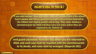 O you who believe! Save yourselves and your families from a fire whose
fuel is people and stones, guarded by angels who are hard hearted to
the infidels and mighty, potent and strong. They never disobey a
command given by Allah and they carry out every action they are
enjoined to do. (Tahrim 6)
ALLAH’S CALL TO YOU & I
47
And guard yourselves from the Day when you are returned to
Allah and each soul shall be requited with the commensurate
to its deeds, and none shall be wronged. (Baqarah 281)
 