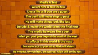 We are here to face the test
Live a life as if you are a guest
Media A Test
The devil will never stop to pest
He will make things look like jest
Delude & make the world seem the final nest
What you post goes beyond the north & the west
The media he wears like a vest
It affects in this world & the next
Be careful not to post what Allah will detest
48Be modest, try you best, be assured, Allah will do the rest
 