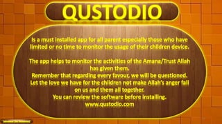 QUSTODIO
Is a must installed app for all parent especially those who have
limited or no time to monitor the usage of their children device.
The app helps to monitor the activities of the Amana/Trust Allah
has given them.
Remember that regarding every favour, we will be questioned.
Let the love we have for the children not make Allah’s anger fall
on us and them all together.
You can review the software before installing.
www.qustodio.com
51
 