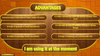 Communicates information faster, wider & easier.
It makes connection with the world cheaper than
ever.
It helps in growth of small businesses.
It is flexible & easy to update, change or delete
things.
It makes knowledge easily accessible. It helps in keeping you current with the .
7
 