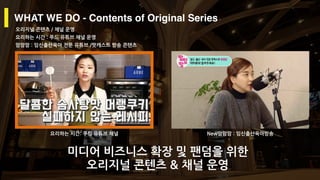 Copyright ⓒ 2017. MediaZamong Inc. All rights Reserved.
WHAT WE DO - Contents of Original Series
오리지널 콘텐츠 / 채널 운영
요리하는 시간 : 푸드 유튜브 채널 운영
맘맘맘 : 임신출산육아 전문 유튜브 /팟캐스트 방송 콘텐츠
요리하는 시간: 쿠킹 유튜브 채널 New맘맘맘 : 임신출산육아방송
미디어 비즈니스 확장 및 팬덤을 위한
오리지널 콘텐츠 & 채널 운영
 