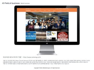 Copyright	
 ??	
 ?2016.	
 ?MediaZamong	
 ?Inc.	
 ?All	
 ?rights	
 ?Reserved.
#3 Field of business
?? ?? MCN ??? '??' - http://www.zamong.co.kr
'??' ? ?? ?? MCN (Multi Channel Network) ??? ???? ?????. ??? ??????? MCN ???? ??? ?? ??? ??? ???? ???? ???
?? ?? ???? ????? ???. MCN ??? ?? ??? ??? ???? ?? ??? ?? ??? ???? ?? ???? ??? ??? ?? ???? ????.
'??' ? 150??? ??????? ?? ???? ??? ???? ??? ???? ?? ? ? ?? ??? ??? ??? ????.
Media business
 