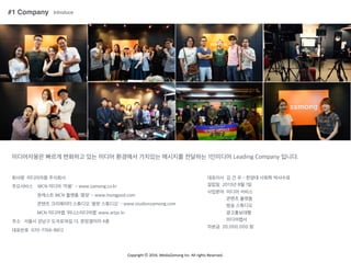 Copyright	
 ??	
 ?2016.	
 ?MediaZamong	
 ?Inc.	
 ?All	
 ?rights	
 ?Reserved.
#1 Company Introduce
?????? ??? ???? ?? ??? ???? ???? ???? ???? 1???? Leading Company ???.
??? ????? ????
????? MCN ??? '??' - www.zamong.co.kr
???? MCN ??? '??' - www.mongpod.com
??? ????? ???? '?? ????' - www.studionzamong.com
MCN ???? '???????' www.artpr.kr
?? ??? ??? ???18? 13, ????? 4?
???? 070-7766-8812
???? ? ? ? - ??? ??? ????
??? 2013? 8? 1?
???? ??? ???
??? ???
?? ????
??????
?????
??? 20,000,000 ?
 