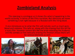 Zombieland Analysis
   The opening is a prologue as it shows the what is happening in the
world currently, in terms of the films narrative. But obviously we know
  something is not right because it is flooded with the living dead.

 It also introduces us to what the film will include; such as much gore,
blood and violence. This tells us, along with the chasing that this will be
 a scary film. However certain bits like the bride attacking the husband
 and the zombie on fire ironically chasing the fireman shows there will
                      be comical elements as well.
 