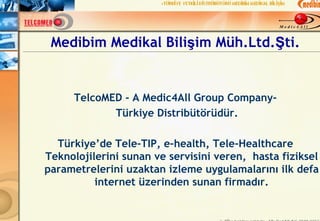 Medibim Medikal Bilişim Müh.Ltd.Şti.


      TelcoMED - A Medic4All Group Company-
             Türkiye Distribütörüdür.

  Türkiye’de Tele-TIP, e-health, Tele-Healthcare
Teknolojilerini sunan ve servisini veren, hasta fiziksel
parametrelerini uzaktan izleme uygulamalarını ilk defa
          internet üzerinden sunan firmadır.
 