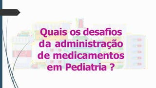Quais os desafios
da administração
de medicamentos
em Pediatria ?
 
