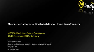 “Monitoring is the Key for Successful 
Muscular Rehabilitation Process” 
Muscle monitoring for optimal rehabilitation & sports performance 
MEDICA Medicine + Sports Conference 
12/13 November 2014, Germany 
Petri Lehikoinen 
Sports performance coach – sports physiotherapist 
Physio1 Inc. 
Myontec Ltd. 
 