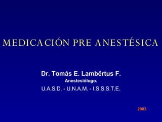 MEDICACIÓN PRE ANESTÉSICA Dr. Tomás E. Lamb ë rtus F. Anestesiólogo. U.A.S.D. - U.N.A.M. - I.S.S.S.T.E . 2003 