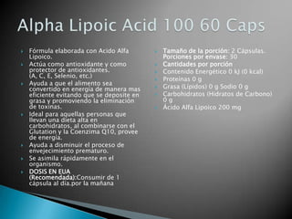 Fórmula elaborada con Acido Alfa Lipoico. Actúa como antioxidante y como protector de antioxidantes. (A, C, E, Selenio, etc.) Ayuda a que el alimento sea convertido en energía de manera mas eficiente evitando que se deposite en grasa y promoviendo la eliminación de toxinas. Ideal para aquellas personas que llevan una dieta alta en carbohidratos, al combinarse con el Glutation y la Coenzima Q10, provee de energía. Ayuda a disminuir el proceso de envejecimiento prematuro. Se asimila rápidamente en el organismo. DOSIS EN EUA (Recomendada):Consumir de 1  cápsula al día.por la mañanaTamaño de la porción: 2 Cápsulas.Porciones por envase: 30 Cantidades por porciónContenido Energético 0 kJ (0 kcal) Proteínas 0 g Grasa (Lípidos) 0 g Sodio 0 g Carbohidratos (Hidratos de Carbono) 0 g Ácido Alfa Lipoico 200 mg Alpha Lipoic Acid 100 60 Caps 