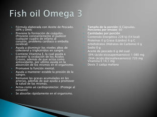 Fórmula elaborada con Aceite de Pescado. (EPA y DHA) Previene la formación de coágulos. (Previene constantemente el padecer cualquier cuadro de infarto al corazón, problema cardiaco o embolia cerebral) Ayuda a disminuir los niveles altos de colesterol y triglicéridos en sangre. Contiene Vitamina E, la cual ayuda a prevenir la oxidación de los Ácidos Grasos, además de que actúa como antioxidante, por ultimo ayuda en la absorción de los mismos en el organismo. Promueve la función mental. Ayuda a mantener estable la presión de la sangre. Remueve las grasas acumuladas en las arterias, además de que ayuda a promover la salud de las mismas. Actúa como un cardioprotector. (Protege al corazón) Se absorbe rápidamente en el organismo.Tamaño de la porción: 6 Cápsulas.Porciones por envase: 60 Cantidades por porciónContenido Energético 228 kJ (54 kcal) Proteínas 0 g Grasa (Lípidos) 6 g Carbohidratos (Hidratos de Carbono) 0 g Sodio 0 g Aceite de pescado 6 g del cual: EPA (ácido eicosapentaenoico) 1 080 mg DHA (ácido docosahexaenoico) 720 mg Vitamina E 14,1 mg Dosis 3 cadqa mañanaFishoil Omega 3