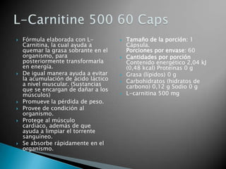 Fórmula elaborada con L-Carnitina, la cual ayuda a quemar la grasa sobrante en el organismo, para posteriormente transformarla en energía. De igual manera ayuda a evitar la acumulación de ácido láctico a nivel muscular. (Sustancias que se encargan de dañar a los músculos) Promueve la pérdida de peso. Provee de condición al organismo. Protege al músculo cardiaco, además de que ayuda a limpiar el torrente sanguíneo. Se absorbe rápidamente en el organismo. Tamaño de la porción: 1 Cápsula.Porciones por envase: 60 Cantidades por porción Contenido energético 2,04 kJ (0,48 kcal) Proteínas 0 g Grasa (lípidos) 0 g Carbohidratos (hidratos de carbono) 0,12 g Sodio 0 g L-carnitina 500 mg L-Carnitine 500 60 Caps