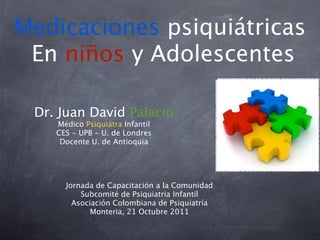 Medicaciones psiquiátricas
 En niños y Adolescentes

 Dr. Juan David Palacio
    Médico Psiquiátra Infantil
    CES - UPB - U. de Londres
     Docente U. de Antioquia




      Jornada de Capacitación a la Comunidad
          Subcomité de Psiquiatria Infantil
        Asociación Colombiana de Psiquiatría
             Monteria, 21 Octubre 2011
 