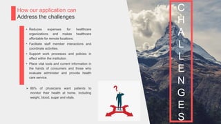 P a g e 11
How our application can
Address the challenges
• Reduces expenses for healthcare
organizations and makes healthcare
affordable for remote locations.
• Facilitate staff member interactions and
coordinate activities.
• Support work processes and policies in
effect within the institution.
• Place vital tools and current information in
the hands of consumers and those who
evaluate administer and provide health
care service.
 88% of physicians want patients to
monitor their health at home, including
weight, blood, sugar and vitals.
C
H
A
L
L
E
N
G
E
S
 
