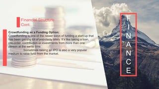P a g e 18
Financial Structure
Cont.….
Crowdfunding as a Funding Option:
Crowdfunding is one of the newer ways of funding a start-up that
has been gaining lot of popularity lately. It’s like taking a loan,
pre-order, contribution or investments from more than one
person at the same time.
Sometimes raising an IPO is also a very popular
medium to raise fund from the market.
F
I
N
A
N
C
E
 